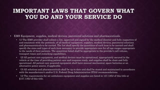 IMPORTANT LAWS THAT GOVERN WHAT
YOU DO AND YOUR SERVICE DO
• EMS Equipment, supplies, medical devices, parenteral solutions and pharmaceuticals.
• (1) The EMS provider shall submit a list, approved and signed by the medical director and fully supportive of
and consistent with the protocols, of all medical equipment, supplies, medical devices, parenteral solutions
and pharmaceuticals to be carried. The list shall specify the quantities of each item to be carried and shall
specify the sizes and types of each item necessary to provide appropriate care for all age ranges appropriate
to the needs of their patients. The quantities listed shall be appropriate to the provider's call volume,
transport times and restocking capabilities.
• (2) All patient care equipment, and medical devices must be operational, appropriately secured in the
vehicle at the time of providing patient care and response ready, and supplies shall be clean and fully
operational. All patient care powered equipment shall have manual mechanical, spare batteries or an
alternative power source, if applicable.
• (3) All solutions and pharmaceuticals shall be up to date and shall be stored and maintained in accordance
with the manufacturer's and/or U.S. Federal Drug Administration (FDA) recommendations.
• (4) The requirements for air ambulance equipment and supplies are listed in 157.12(h) of this title or
§157.13(h) of this title.
 