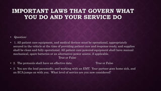 IMPORTANT LAWS THAT GOVERN WHAT
YOU DO AND YOUR SERVICE DO
• Question:
• 1. All patient care equipment, and medical devices must be operational, appropriately
secured in the vehicle at the time of providing patient care and response ready, and supplies
shall be clean and fully operational. All patient care powered equipment shall have manual
mechanical, spare batteries or an alternative power source, if applicable.
True or False
• 2. The protocols shall have an effective date. True or False
• 3. You are the lead paramedic, and working with an EMT. Your partner goes home sick, and
an ECA jumps on with you. What level of service are you now considered?
 