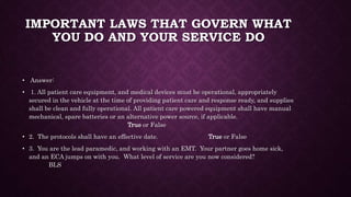 IMPORTANT LAWS THAT GOVERN WHAT
YOU DO AND YOUR SERVICE DO
• Answer:
• 1. All patient care equipment, and medical devices must be operational, appropriately
secured in the vehicle at the time of providing patient care and response ready, and supplies
shall be clean and fully operational. All patient care powered equipment shall have manual
mechanical, spare batteries or an alternative power source, if applicable.
True or False
• 2. The protocols shall have an effective date. True or False
• 3. You are the lead paramedic, and working with an EMT. Your partner goes home sick,
and an ECA jumps on with you. What level of service are you now considered?
BLS
 