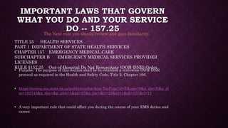 IMPORTANT LAWS THAT GOVERN
WHAT YOU DO AND YOUR SERVICE
DO -- 157.25
• Purpose. The purpose of this section shall be to establish a statewide OOH-DNR
protocol as required in the Health and Safety Code, Title 2, Chapter 166.
• https://texreg.sos.state.tx.us/public/readtac$ext.TacPage?sl=T&app=9&p_dir=N&p_rl
oc=182743&p_tloc=&p_ploc=1&pg=27&p_tac=&ti=25&pt=1&ch=157&rl=11
• A very important rule that could affect you during the course of your EMS duties and
career.
TITLE 25 HEALTH SERVICES
PART 1 DEPARTMENT OF STATE HEALTH SERVICES
CHAPTER 157 EMERGENCY MEDICAL CARE
SUBCHAPTER B EMERGENCY MEDICAL SERVICES PROVIDER
LICENSES
RULE §157.25 Out-of-Hospital Do Not Resuscitate (OOH-DNR) Order
The Next rule you should review and gain familiarity.
 