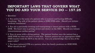 IMPORTANT LAWS THAT GOVERN WHAT
YOU DO AND YOUR SERVICE DO -- 157.25
• Question:
• 4. You arrive to the scene of a patient who is cyanotic and having difficulty
breathing. The wife of the patient shows a OOH-DNR order. Should you initiate
artificial ventilation?
• 5. You are a paramedic treating and transporting a cancer patient with a OOH-
DNR. His heart rate is getting slower and slower on the EKG. Should you initiate
transcutaneous cardiac pacing?
• 6. Your at scene with a dying patient. The patient brother says the patient has a
OOH DNR but does not have it with him. Patient patient has an appropriate OOH-
DNR bracelet with the ID # on the device. Can you acknowledge this in lieu of the
paper order?
• 7. You have initiated CPR on a patient when the family produces an OOH-DNR.
What should you do?
 
