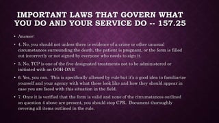 IMPORTANT LAWS THAT GOVERN WHAT
YOU DO AND YOUR SERVICE DO -- 157.25
• Answer:
• 4. No, you should not unless there is evidence of a crime or other unusual
circumstances surrounding the death, the patient is pregnant, or the form is filled
out incorrectly or not signed by everyone who needs to sign it.
• 5. No, TCP is one of the five designated treatments not to be administered or
initiated with an OOH-DNR
• 6. Yes, you can. This is specifically allowed by rule but it’s a good idea to familiarize
yourself and your agency with what these look like and how they should appear in
case you are faced with this situation in the field.
• 7. Once it is verified that the form is valid and none of the circumstances outlined
on question 4 above are present, you should stop CPR. Document thoroughly
covering all items outlined in the rule.
 