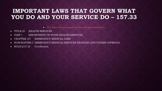 IMPORTANT LAWS THAT GOVERN WHAT
YOU DO AND YOUR SERVICE DO – 157.33
 The Next rule you should review and gain familiarity.
 TITLE 25 HEALTH SERVICES
 PART 1 DEPARTMENT OF STATE HEALTH SERVICES
 CHAPTER 157 EMERGENCY MEDICAL CARE
 SUBCHAPTER C EMERGENCY MEDICAL SERVICES TRAINING AND COURSE APPROVAL
 RULE §157.33 Certification
 