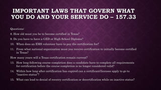 IMPORTANT LAWS THAT GOVERN WHAT
YOU DO AND YOUR SERVICE DO – 157.33
Questions:
8. How old must you be to become certified in Texas?
9. Do you have to have a GED or High School Diploma?
10. When does an EMS volunteer have to pay the certification fee?
11. From what national organization must you receive certification to initially become certified
in Texas?
How many years will a Texas certification remain current?
13. How long following course completion does a candidate have to complete all requirements
for certification before the course completion is no longer considered valid?
14. Within how long after certification has expired can a certificant/licensee apply to go to
“inactive status”?
15. What can lead to denial of reentry certification or decertification while on inactive status?
 