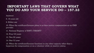 IMPORTANT LAWS THAT GOVERN WHAT
YOU DO AND YOUR SERVICE DO – 157.33
Answers:
8. 18 years old
9. Either one
10. When the certificant/licensee plans to or does receive compensation as an EMS
provider.
11. National Registry of EMT’s (NREMT)
12. Four (4) years
13. Two (2) years
14. One (1) year
15. When the certificant/licensee functions in any other capacity other than a
layperson for compensation or as a volunteer while on inactive status.
 