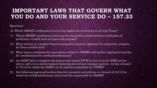 IMPORTANT LAWS THAT GOVERN WHAT
YOU DO AND YOUR SERVICE DO – 157.33
Questions:
16. Which NREMT certification level is not eligible for reciprocity at all with Texas?
17. Which NREMT certification level may be required to submit written verification of
proficiency of skills from an approved program?
18. What written or computer based examination must an applicant for reciprocity complete
for Texas certification?
19. What must a candidate for equivalency submit to TDSHS with his/her application and fee
for consideration for certification/licensure?
20. An AEMT fails to complete his patient care report (PCR) to turn in to the EMS service
after a call or in a timely manner following the call per company policies. Is this a breach
of 157.33 by which the AEMT can be held for responsible by TDSHS?
21. Not following approved medical director’s protocol and policies is a breach of 157.33 by
which the certificant/licensee can be held for responsible by TDSHS?
 