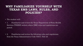 WHY FAMILIARIZE YOURSELF WITH
TEXAS EMS LAWS, RULES, AND
POLICIES?
• The student will:
• 1. Familiarize and review the Texas Department of State Health
Services (TDSHS) website where EMS rules and regulations are
posted.
• 2. Familiarize and review the following rules and regulations
from the Texas Administrative Code (TAC), Title 25
 