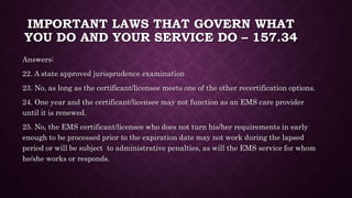 IMPORTANT LAWS THAT GOVERN WHAT
YOU DO AND YOUR SERVICE DO – 157.34
Answers:
22. A state approved jurisprudence examination
23. No, as long as the certificant/licensee meets one of the other recertification options.
24. One year and the certificant/licensee may not function as an EMS care provider
until it is renewed.
25. No, the EMS certificant/licensee who does not turn his/her requirements in early
enough to be processed prior to the expiration date may not work during the lapsed
period or will be subject to administrative penalties, as will the EMS service for whom
he/she works or responds.
 