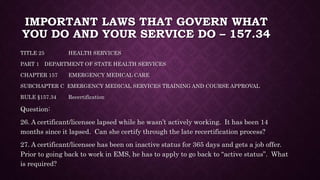 IMPORTANT LAWS THAT GOVERN WHAT
YOU DO AND YOUR SERVICE DO – 157.34
TITLE 25 HEALTH SERVICES
PART 1 DEPARTMENT OF STATE HEALTH SERVICES
CHAPTER 157 EMERGENCY MEDICAL CARE
SUBCHAPTER C EMERGENCY MEDICAL SERVICES TRAINING AND COURSE APPROVAL
RULE §157.34 Recertification
Question:
26. A certificant/licensee lapsed while he wasn’t actively working. It has been 14
months since it lapsed. Can she certify through the late recertification process?
27. A certificant/licensee has been on inactive status for 365 days and gets a job offer.
Prior to going back to work in EMS, he has to apply to go back to “active status”. What
is required?
 