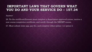 IMPORTANT LAWS THAT GOVERN WHAT
YOU DO AND YOUR SERVICE DO – 157.34
Answer:
26. No the certificant/licensee must complete a department approved course, receive a
new course completion certificate, and certify through the NREMT course.
27. Must submit state app, pay fee, and complete either option 1 or option 2.
 