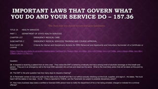 IMPORTANT LAWS THAT GOVERN WHAT
YOU DO AND YOUR SERVICE DO – 157.36
The Next rule you should review and gain familiarity.
TITLE 25 HEALTH SERVICES
PART 1 DEPARTMENT OF STATE HEALTH SERVICES
CHAPTER 157 EMERGENCY MEDICAL CARE
SUBCHAPTER C EMERGENCY MEDICAL SERVICES TRAINING AND COURSE APPROVAL
RULE §157.36 Criteria for Denial and Disciplinary Actions for EMS Personnel and Applicants and Voluntary Surrender of a Certificate or
License
https://texreg.sos.state.tx.us/public/readtac$ext.TacPage?sl=T&app=9&p_dir=N&p_rloc=182746&p_tloc=14734&p_ploc=1&pg=48&p_tac=&ti=
25&pt=1&ch=157&rl=11
Question:
28. A hospital is receiving a patient from an ems crew. They notice the EMT is behaving erratically and has a strong smell of alcoholic beverage on this breath and
person. They put in an emergency call to the local EMS specialist who arrives and observes the same. What is the most likely action that will be taken at this point by
TDSHS?
29. The EMT in the prior question has how many days to request a hearing?
30. A Paramedic comes on duty and pulls out the daily truck checkoff and fills it out without actually checking out the truck, supplies, and signs it. He states, “the truck
hasn’t left the station in two days. It’s ok.” If this is reported to TDSHS, can the Paramedic be subject to possible disciplinary action?
31. How many business days does a certified or licensed EMS person have to notify the department of his or her being arrested, charged or indicted for a criminal
offense?
 
