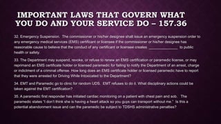 IMPORTANT LAWS THAT GOVERN WHAT
YOU DO AND YOUR SERVICE DO – 157.36
32. Emergency Suspension. The commissioner or his/her designee shall issue an emergency suspension order to
any emergency medical services (EMS) certificant or licensee if the commissioner or his/her designee has
reasonable cause to believe that the conduct of any certificant or licensee creates ______________ to public
health or safety.
33. The Department may suspend, revoke, or refuse to renew an EMS certification or paramedic license, or may
reprimand an EMS certificate holder or licensed paramedic for failing to notify the Department of an arrest, charge
or indictment of a criminal offense. How long does an EMS certificate holder or licensed paramedic have to report
that they were arrested for Driving While Intoxicated to the Department?
34. EMT and Paramedic go to clinic for random UDS. EMT refuses to do it. What disciplinary actions could be
taken against the EMT certification?
35. A paramedic first responder has initiated cardiac monitoring on a patient with chest pain and sob. The
paramedic states “I don’t think she is having a heart attack so you guys can transport without me.” Is this a
potential abandonment issue and can the paramedic be subject to TDSHS administrative penalties?
 