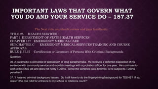 IMPORTANT LAWS THAT GOVERN WHAT
YOU DO AND YOUR SERVICE DO – 157.37
Question:
36. A paramedic is convicted of possession of drug paraphernalia. He receives a deferred disposition of his
sentence with community service and monthly meetings with a probation officer for one year. He continues to
work at his EMS job and does not notify TDSHS. Since the sentence was deferred, is he subject to TDSHS
penalties?
37. “I have no criminal background issues. Do I still have to do the fingerprinting/background for TDSHS? If so,
doesn’t the one I did for entrance to my school or rotations count?”
The Next rule you should review and gain familiarity.
TITLE 25 HEALTH SERVICES
PART 1 DEPARTMENT OF STATE HEALTH SERVICES
CHAPTER 157 EMERGENCY MEDICAL CARE
SUBCHAPTER C EMERGENCY MEDICAL SERVICES TRAINING AND COURSE
APPROVAL
RULE §157.37 Certification or Licensure of Persons With Criminal Backgrounds
 