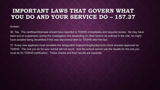 IMPORTANT LAWS THAT GOVERN WHAT
YOU DO AND YOUR SERVICE DO – 157.37
Answer:
36. Yes. The certificant/licensee should have reported to TDSHS immediately and required review. He may have
been put on suspension during the investigation but depending on other factors as outlined in the rule, he might
have avoided being decertified if this was discovered later by TDSHS after the fact.
37. Every new applicant must complete the designated fingerprinting/background check process approved by
TDSHS. The one you do for your school will not count. And the school cannot use the results for the one you
must do for TDSHS certification. These checks and their results are separate.
 
