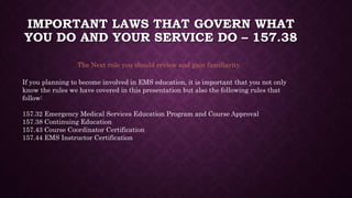 IMPORTANT LAWS THAT GOVERN WHAT
YOU DO AND YOUR SERVICE DO – 157.38
The Next rule you should review and gain familiarity.
If you planning to become involved in EMS education, it is important that you not only
know the rules we have covered in this presentation but also the following rules that
follow:
157.32 Emergency Medical Services Education Program and Course Approval
157.38 Continuing Education
157.43 Course Coordinator Certification
157.44 EMS Instructor Certification
 