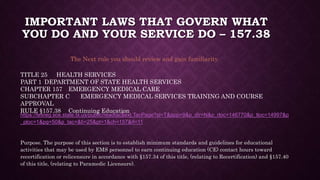 IMPORTANT LAWS THAT GOVERN WHAT
YOU DO AND YOUR SERVICE DO – 157.38
https://texreg.sos.state.tx.us/public/readtac$ext.TacPage?sl=T&app=9&p_dir=N&p_rloc=146770&p_tloc=14997&p
_ploc=1&pg=50&p_tac=&ti=25&pt=1&ch=157&rl=11
Purpose. The purpose of this section is to establish minimum standards and guidelines for educational
activities that may be used by EMS personnel to earn continuing education (CE) contact hours toward
recertification or relicensure in accordance with §157.34 of this title, (relating to Recertification) and §157.40
of this title, (relating to Paramedic Licensure).
The Next rule you should review and gain familiarity.
TITLE 25 HEALTH SERVICES
PART 1 DEPARTMENT OF STATE HEALTH SERVICES
CHAPTER 157 EMERGENCY MEDICAL CARE
SUBCHAPTER C EMERGENCY MEDICAL SERVICES TRAINING AND COURSE
APPROVAL
RULE §157.38 Continuing Education
 