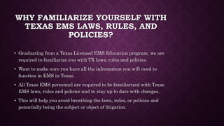 WHY FAMILIARIZE YOURSELF WITH
TEXAS EMS LAWS, RULES, AND
POLICIES?
• Graduating from a Texas Licensed EMS Education program, we are
required to familiarize you with TX laws, rules and policies.
• Want to make sure you have all the information you will need to
function in EMS in Texas.
• All Texas EMS personnel are required to be familiarized with Texas
EMS laws, rules and policies and to stay up to date with changes.
• This will help you avoid breathing the laws, rules, or policies and
potentially being the subject or object of litigation.
 