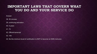 IMPORTANT LAWS THAT GOVERN WHAT
YOU DO AND YOUR SERVICE DO
Answer:
38. 50 minutes
39. continuing education
40. 5 years
41. 72
42. Official transcript
43. 144
44. No the minimum level of certification is EMT to become an EMS instructor.
 