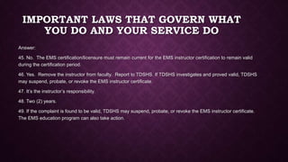 IMPORTANT LAWS THAT GOVERN WHAT
YOU DO AND YOUR SERVICE DO
Answer:
45. No. The EMS certification/licensure must remain current for the EMS instructor certification to remain valid
during the certification period.
46. Yes. Remove the instructor from faculty. Report to TDSHS. If TDSHS investigates and proved valid, TDSHS
may suspend, probate, or revoke the EMS instructor certificate.
47. It’s the instructor’s responsibility.
48. Two (2) years.
49. If the complaint is found to be valid, TDSHS may suspend, probate, or revoke the EMS instructor certificate.
The EMS education program can also take action.
 