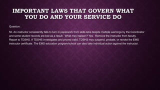 IMPORTANT LAWS THAT GOVERN WHAT
YOU DO AND YOUR SERVICE DO
Question:
50. An instructor consistently fails to turn in paperwork from skills labs despite multiple warnings by the Coordinator
and some student records are lost as a result. What may happen? Yes. Remove the instructor from faculty.
Report to TDSHS. If TDSHS investigates and proved valid, TDSHS may suspend, probate, or revoke the EMS
instructor certificate. The EMS education program/school can also take individual action against the instructor.
 