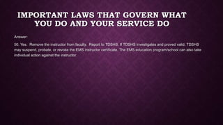 IMPORTANT LAWS THAT GOVERN WHAT
YOU DO AND YOUR SERVICE DO
Answer:
50. Yes. Remove the instructor from faculty. Report to TDSHS. If TDSHS investigates and proved valid, TDSHS
may suspend, probate, or revoke the EMS instructor certificate. The EMS education program/school can also take
individual action against the instructor.
 