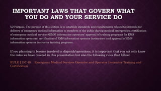 IMPORTANT LAWS THAT GOVERN WHAT
YOU DO AND YOUR SERVICE DO
(a) Purpose. The purpose of this section is to establish standards and requirements related to protocols for
delivery of emergency medical information to members of the public during medical emergencies; certification
of emergency medical services (EMS) information operators; approval of training programs for EMS
information operators; certification of EMS information operator instructors; and approval of EMS
information operator instructor training programs.
If you planning to become involved in dispatch/operations, it is important that you not only know
the rules we have covered in this presentation but also the following rules that follow:
RULE §157.49 Emergency Medical Services Operator and Operator Instructor Training and
Certification
 