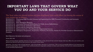 IMPORTANT LAWS THAT GOVERN WHAT
YOU DO AND YOUR SERVICE DO
More Rules are on the horizon and coming soon.
Senate Bill 1462
Rules and laws change regularly, however, it is your responsibility to stay abreast of rule and law changes that may affect you, your service, your
patient care delivery and even how you act in the course of your duties.
Ignorance: the state or fact of being ignorant : lack of knowledge, education, or awareness. This is not an acceptable defense if you break the law.
If you are found guilty, you could have your certification/license suspended, probated, revoked, and could face civil and even criminal penalties up
to and including imprisonment.
The Next rules you should review and gain familiarity that could affect you during the course of
your duties are as follows:
RULE §157.3 Processing EMS Provider Licenses and Applications for EMS Personnel Certification and Licensure
RULE §157.4 Audits
RULE §157.5 Rule Exemption Requests
RULE §157.41 Automated External Defibrillators for Public Access Defibrillation
RULE §157.12 Rotor-wing Air Ambulance Operations
RULE §157.13 Fixed-wing Air Ambulance Operations
RULE §157.14 Requirements for a First Responder Organization License
RULE §157.16 Emergency Suspension, Suspension, Probation, Revocation, Denial of a Provider License or Administrative
Penalties
 