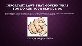IMPORTANT LAWS THAT GOVERN WHAT
YOU DO AND YOUR SERVICE DO
Whether you are in school to become an EMT, AEMT, Paramedic or EMS instructor, you should make it a point as a professional to
keep up with these changing requirements and be sure you are always functioning within the law.
It is your responsibility.
 