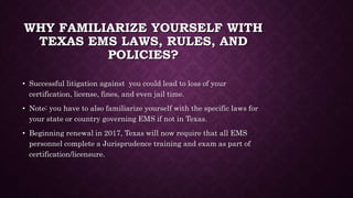 WHY FAMILIARIZE YOURSELF WITH
TEXAS EMS LAWS, RULES, AND
POLICIES?
• Successful litigation against you could lead to loss of your
certification, license, fines, and even jail time.
• Note: you have to also familiarize yourself with the specific laws for
your state or country governing EMS if not in Texas.
• Beginning renewal in 2017, Texas will now require that all EMS
personnel complete a Jurisprudence training and exam as part of
certification/licensure.
 