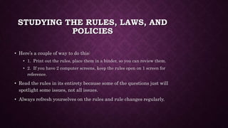 STUDYING THE RULES, LAWS, AND
POLICIES
• Here’s a couple of way to do this:
• 1. Print out the rules, place them in a binder, so you can review them.
• 2. If you have 2 computer screens, keep the rules open on 1 screen for
reference.
• Read the rules in its entirety because some of the questions just will
spotlight some issues, not all issues.
• Always refresh yourselves on the rules and rule changes regularly.
 