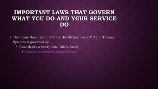 IMPORTANT LAWS THAT GOVERN
WHAT YOU DO AND YOUR SERVICE
DO
• The Texas Department of State Health Services, EMS and Trauma
Systems is governed by:
• Texas Health & Safety Code; Title 9, Safety
• Chapter 773. Emergency Medical Services
 