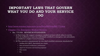 IMPORTANT LAWS THAT GOVERN
WHAT YOU DO AND YOUR SERVICE
DO
• http://www.statutes.legis.state.tx.us/Docs/HS/htm/HS.773.htm
• Chapter 773. Emergency Medical Services
• Sec. 773.050. MINIMUM STANDARDS.
• (a) Each basic life-support emergency medical services vehicle when in service
must be staffed by at least two individuals certified as emergency care attendants
or certified at a higher level of training.
• (b) The executive commissioner by rule shall establish minimum standards for:
• Staffing ALS, MICU, Specialized ems vehicle
• Ems personnel certification, performance
• Approval of courses and training programs
• Ems exams
• Etc.
 