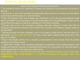 BEAR IN YOUR MIND…
Bear in your mind the following essential points
The concept of natural law originated in Greece and received its most important formulation in
Stoicism.
‘natural law’ is not to be understood as meaning the same as the law of nature and also distinct
must be kept with the notion of a ‘state of nature.
These are Socrates, Plato and Aristotle who contributed a lot to the classical Hellenistic legal
theory but Neither can be described as natural jurisprudent, but in the philosophy of each we see
strands that find a place in natural law thinking as it was later to develop.
Socrates idea of law was recorded in Apology (Socrates’ defense in court) and Crito (a
discourse made between Socrates and his friend Crito in prison), two different writings written by
his pupil Plato
Socrates develop two basic principles; one is it was good to obey the law and the order of a
commander so long as they are just; & it is wise to obey god’s command than human laws when
they are in conflict.
Plato is the idealist and his view is created a transcendental world, through which the prefect
existence of any thing is found.
 unlike, Plato Aristotle is the materialist philosopher and believes on the existing physical world
change and material. Moreover, he identified both natural law and positive law and when there is
conflict between the two the natural law shall prevail.
DEAR REDERS TAKE A 5 MINUTE REST HERE AND USE 5 MINITUES TO RECALL WHAT YOU HAVE
UNDERSTOOD FROM YOUR READING. ( IT IS BETTER TO EXPLAN TO YOURSELF WHAT YOU
UNDERSTOOD)
 