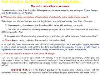 THE STOICS: NATURAL LAW AS A REASON…
The stoics: natural law as A reason
The contribution of the Stoic School of Philosophy may be represented by the writings of Cicero, Seneca,
and the Emperor Marcus Aurelius.
Q. What are the major contributions of Stoic school of philosophy to the modern legal system?
Three important ideas of modern law and legal theory were derived mainly from Stoic philosophy:
1. The conception of a universal law for all mankind under which all men are equal;
2. The idea of a method of deriving universal principles of law from the observation of the laws of
different people; And
3 the conception of a law binding upon all states, which has got today the name “international law”.
A. Cicero (Roman orator, politician, lawyer and a Stoic philosopher)
In his book On Duties illustrates the idea of law of Stoic philosophy: Law is the highest reason, implanted
in nature, which commands what ought to be done and forbids the opposite. True law is right reason in
agreement with nature. To curtail this law is unholy, to amend it illicit, to repeal it impossible.
Q. what is the nature of true law in Stoic school of thought?
True law is right reason in agreement with nature; it is of universal application, unchanging and
everlasting; it summons to duty by its commands, and averts from wrong doing by its prohibition. And it
does not lay its commands or prohibitions upon good men in vain, though neither have any effect upon the
wicked.
provided that, law is the highest product of the human mind which is in tune with the
elemental force of nature. The validity of human law depends upon its harmony with these forces
 