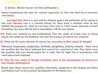 SENECA…
B. Seneca (Roman lawyer and Stoic philosopher )
Seneca emphasized the need for rational approach, i.e. that man shall live in harmony
with nature;
provided that, Man is a sprit and his ultimate goal is the perfection of his reason in
that sprit. Because man is a rational animal, his ideal state is realized when he has
fulfilled the purpose for which he was born. And what is it that reason demands of him?
Something very easy that he live in accordance with his own nature.
N.B. Stoics saw mankind as one brotherhood. Thus, the whole of human race as being
bound and united by the brotherly love that the precept of natural law enjoined.
Q. What are the basic elements of natural law according to Stoic school of thought?
Tolerance, forgiveness, compassion, fortitude, uprightness, sincerity, honesty these were
the qualities that the Stoics believed that natural law required of men. Thus, these were
the qualities that man should aspire for in order that he might live in accordance with
what nature had ordained.
Q. Why the stoic school of thought contributes more to the development of natural law
than Greeks philosophers?
Based upon these natural law qualities, historically, compared to the Greeks, the Stoics
contributed much to the practical development of the Roman law.
 