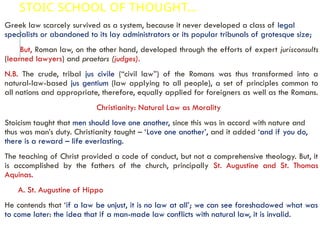 STOIC SCHOOL OF THOUGHT…
Greek law scarcely survived as a system, because it never developed a class of legal
specialists or abandoned to its lay administrators or its popular tribunals of grotesque size;
But, Roman law, on the other hand, developed through the efforts of expert jurisconsults
(learned lawyers) and praetors (judges).
N.B. The crude, tribal jus civile (“civil law”) of the Romans was thus transformed into a
natural-law-based jus gentium (law applying to all people), a set of principles common to
all nations and appropriate, therefore, equally applied for foreigners as well as the Romans.
Christianity: Natural Law as Morality
Stoicism taught that men should love one another, since this was in accord with nature and
thus was man’s duty. Christianity taught – ‘Love one another’, and it added ‘and if you do,
there is a reward – life everlasting.
The teaching of Christ provided a code of conduct, but not a comprehensive theology. But, it
is accomplished by the fathers of the church, principally St. Augustine and St. Thomas
Aquinas.
A. St. Augustine of Hippo
He contends that ‘if a law be unjust, it is no law at all’; we can see foreshadowed what was
to come later: the idea that if a man-made law conflicts with natural law, it is invalid.
 