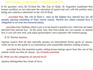 NATURAL LAW AND CHRISTIANITY…
In his greatest work, De Civitate Dei (the City of God), St. Augustine explained that
human condition as torn between the attraction of good and evil, with the perfect state
being one voluntary submission to the will of God;
provided that, The will of God is seen as the highest law, eternal law, for all
people, playing something of Stoic cosmic reason. Positive law (state created law) is
relegated to an even less honored place;
provided that, Nothing which is just is to be found in positive law which has not been
derived from eternal law. At the same vein, that man-made law ran counter to natural
law, it was null and void, and unjust governments were equated with criminal gangs.
B. St. Thomas Aquinas
Aquinas asserts that all men naturally possess an internalized divine spark of reason,
which serves as the guide to an autonomous and responsible decision making process;
provided that, the essential quality setting human beings apart from the rest of the
animal world was that of reason. (as Aristotle asserted)
Q. What are the categories of natural laws?
Aquinas distinguishes four kinds of laws:
 
