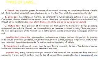 TYPES OF LAWS…
A. Eternal Law: laws that govern the nature of an eternal universe; or comprising all those scientific
(physical, chemical, biological, psychological, etc.) or it is ‘laws’ by which the universe is ordered."
B. Divine Law: those standards that must be satisfied by a human being to achieve eternal salvation.
One cannot discover divine law by natural reason alone; the precepts of divine law are disclosed only
through divine revelation. (as Jesus Christ discloses his trinity and as we cured by his wounds)
C. Natural law: those precepts of the eternal law that govern the behavior of beings possessing
reason and free will. the Natural Law commands that we preserve ourselves in being. Therefore, one of
the most basic precepts of the Natural Law is not to commit suicide or imperative to do good and avoid
evil.
provided that, natural law , commands us to develop our rational and moral capacities by growing
in the virtues of intellect (prudence, art, and science) and will (justice, courage, temperance). Natural law
also commands those things that make for the harmonious functioning of society.
D. Human law: is a dictate of reason from the ruler for the community he rules. This dictate of reason
is first and foremost within the reason or intellect of the ruler;
provided that, every human law has just so much of the nature of law as is derived from the law of
nature. But if in any point it deflects from the law of nature, it is no longer a law but a perversion of law.
 