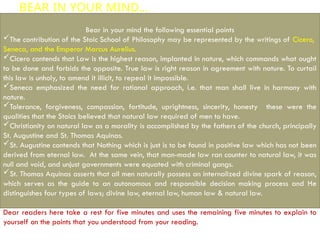 BEAR IN YOUR MIND…
Bear in your mind the following essential points
The contribution of the Stoic School of Philosophy may be represented by the writings of Cicero,
Seneca, and the Emperor Marcus Aurelius.
Cicero contends that Law is the highest reason, implanted in nature, which commands what ought
to be done and forbids the opposite. True law is right reason in agreement with nature. To curtail
this law is unholy, to amend it illicit, to repeal it impossible.
Seneca emphasized the need for rational approach, i.e. that man shall live in harmony with
nature.
Tolerance, forgiveness, compassion, fortitude, uprightness, sincerity, honesty these were the
qualities that the Stoics believed that natural law required of men to have.
Christianity on natural law as a morality is accomplished by the fathers of the church, principally
St. Augustine and St. Thomas Aquinas.
St. Augustine contends that Nothing which is just is to be found in positive law which has not been
derived from eternal law. At the same vein, that man-made law ran counter to natural law, it was
null and void, and unjust governments were equated with criminal gangs.
St. Thomas Aquinas asserts that all men naturally possess an internalized divine spark of reason,
which serves as the guide to an autonomous and responsible decision making process and He
distinguishes four types of laws; divine law, eternal law, human law & natural law.
Dear readers here take a rest for five minutes and uses the remaining five minutes to explain to
yourself on the points that you understood from your reading.
 