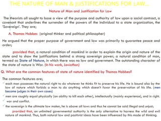THE NATURE OF MAN & JUSTIFICATIONS FOR LAW…
Nature of Man and Justification for Law
The theorists all sought to base a view of the purpose and authority of law upon a social contract, a
covenant that underlines the surrender of the powers of the individual to a state organization, the
‘Sovereign’. They are;
A. Thomas Hobbes (original thinker and political philosopher)
He argued that the proper purpose of government and law was primarily to guarantee peace and
order;
provided that, a natural condition of mankind in order to explain the origin and nature of the
state and to show the justifications behind a strong sovereign power; a natural condition of man,
termed as State of Nature, in which there was no law and government. The outstanding character of
the state of nature is War. (In his work, Leviathan)
Q. What are the common features of state of nature identified by Thomas Hobbes?
The common features are;
each man possesses the natural right to do whatever he thinks fit to preserve his life. He is bound also by the
law of nature which forbids a man to do anything which doesn’t favor the preservation of his life. (men
become judges in their own cases)
men are roughly equal physically (an ability to kill each other), intellectually (mainly experience), and in right.
 war and conflict.
the sovereign is the ultimate law maker, he is above all laws and thus he cannot be said illegal and unjust;
provided that, an unlimited governmental authority is the only alternative to harness the wild and evil
nature of mankind. Thus, both natural law and positivist ideas have been influenced by this mode of thinking.
 