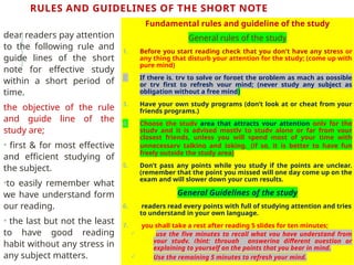 RULES AND GUIDELINES OF THE SHORT NOTE
Fundamental rules and guideline of the study
General rules of the study
1. Before you start reading check that you don't have any stress or
any thing that disturb your attention for the study; (come up with
pure mind)
2. If there is, try to solve or forget the problem as mach as possible
or try first to refresh your mind; (never study any subject as
obligation without a free mind)
3. Have your own study programs (don’t look at or cheat from your
friends programs.)
4. Choose the study area that attracts your attention only for the
study and it is advised mostly to study alone or far from your
closest friends, unless you will spend most of your time with
unnecessary talking and joking. (if so, it is better to have fun
freely outside the study area)
5. Don’t pass any points while you study if the points are unclear.
(remember that the point you missed will one day come up on the
exam and will slower down your cum results.
General Guidelines of the study
6. readers read every points with full of studying attention and tries
to understand in your own language.
7. you shall take a rest after reading 5 slides for ten minutes;
 use the five minutes to recall what you have understand from
your study. (hint; through answering different question or
explaining to yourself on the points that you bear in mind.
 Use the remaining 5 minutes to refresh your mind.
dear readers pay attention
to the following rule and
guide lines of the short
note for effective study
within a short period of
time.
the objective of the rule
and guide line of the
study are;
• first & for most effective
and efficient studying of
the subject.
•to easily remember what
we have understand form
our reading.
• the last but not the least
to have good reading
habit without any stress in
any subject matters.
 