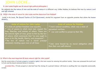 JOHN LOCKE…
B. John Locke( English men & natural right political philosopher )
He contends that the nature of man and the state of nature in a different way. Unlike Hobbes, he believes that man by nature is evil
and self oriented.
Q. What is the state of nature for John Locke and the departure from Hobbes?
Locke, in his book, The Second Treatise of Civil Government, started his argument from an opposite premise that claims the human
decency;
Q. What is the most important & basic natural right for John Locke?
that the preservation of private property ( property rights) is the main reason for entering into political society. Since men possessed the earth and
its fruits and the beasts (animals) therein in common;
provided that, Private property is derived from the mixing of a person’s labour with land or anything that was originally communally
owned.
state of nature for John Locke
a state of perfect freedom and equality.
 one of peace in which most men respect the
lives, liberties, and estates of others. These are
the natural rights of man, given to him by the law
of nature which commands that “no one ought to
harm in his life, health, liberty, and possession”.
the law of nature was a moral precept
absolutely binding upon man at all times
state of nature for Hobbes
man’s natural condition, which was a state of
perpetual warfare.
 war and conflict to preserve their life.
men were bound by no moral obligation other
than their own self-interest
 