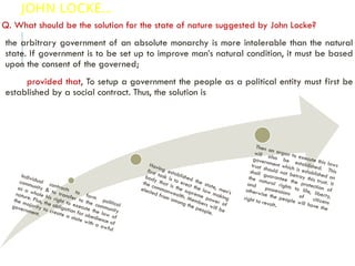 JOHN LOCKE…
Q. What should be the solution for the state of nature suggested by John Locke?
the arbitrary government of an absolute monarchy is more intolerable than the natural
state. If government is to be set up to improve man’s natural condition, it must be based
upon the consent of the governed;
provided that, To setup a government the people as a political entity must first be
established by a social contract. Thus, the solution is
Individual contracts to form
political
community & to transfer to the community
as a whole his right to execute the law of
nature. Plus, the obligation for obedience of
the majority to create a state with a awful
government.
Having established the state, men’s
first task is to erect the law making
body that is the supreme power of
the commonwealth. Members will be
elected from among the people.
Then an organ to execute this laws
will also be established. This
government which is established on
trust should not betray this trust. It
shall guarantee the protection of
the natural rights to life, liberty,
and possessions of citizens
otherwise the people will have the
right to revolt.
 