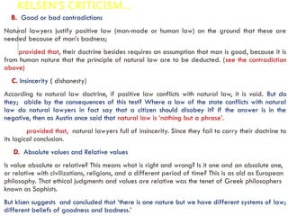 KELSEN’S CRITICISM…
B. Good or bad contradictions
Natural lawyers justify positive law (man-made or human law) on the ground that these are
needed because of man’s badness;
provided that, their doctrine besides requires an assumption that man is good, because it is
from human nature that the principle of natural law are to be deducted. (see the contradiction
above)
C. Insincerity ( dishonesty)
According to natural law doctrine, if positive law conflicts with natural law, it is void. But do
they; abide by the consequences of this test? Where a law of the state conflicts with natural
law do natural lawyers in fact say that a citizen should disobey it? If the answer is in the
negative, then as Austin once said that natural law is ‘nothing but a phrase’.
provided that, natural lawyers full of insincerity. Since they fail to carry their doctrine to
its logical conclusion.
D. Absolute values and Relative values
Is value absolute or relative? This means what is right and wrong? Is it one and an absolute one,
or relative with civilizations, religions, and a different period of time? This is as old as European
philosophy. That ethical judgments and values are relative was the tenet of Greek philosophers
known as Sophists.
But klsen suggests and concluded that ‘there is one nature but we have different systems of law;
different beliefs of goodness and badness.’
 