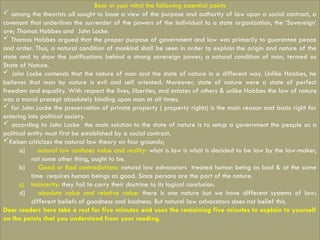 Bear in your mind the following essential points
 among the theorists all sought to base a view of the purpose and authority of law upon a social contract, a
covenant that underlines the surrender of the powers of the individual to a state organization, the ‘Sovereign’
are; Thomas Hobbes and John Locke.
 Thomas Hobbes argued that the proper purpose of government and law was primarily to guarantee peace
and order. Thus, a natural condition of mankind shall be seen in order to explain the origin and nature of the
state and to show the justifications behind a strong sovereign power; a natural condition of man, termed as
State of Nature.
 John Locke contends that the nature of man and the state of nature in a different way. Unlike Hobbes, he
believes that man by nature is evil and self oriented. Moreover, state of nature were a state of perfect
freedom and equality. With respect the lives, liberties, and estates of others & unlike Hobbes the law of nature
was a moral precept absolutely binding upon man at all times.
 for John Locke the preservation of private property ( property rights) is the main reason and basic right for
entering into political society.
 according to John Locke the main solution to the state of nature is to setup a government the people as a
political entity must first be established by a social contract.
Kelsen criticizes the natural law theory on four grounds;
a) natural law confuses value and reality: what is law is what is decided to be law by the law-maker,
not some other thing, ought to be.
b) Good or Bad contradictions: natural law advocators treated human being as bad & at the same
time requires human beings as good. Since persons are the part of the nature.
c) Insincerity: they fail to carry their doctrine to its logical conclusion.
d) absolute value and relative value: there is one nature but we have different systems of law;
different beliefs of goodness and badness. But natural law advocators does not belief this.
Dear readers here take a rest for five minutes and uses the remaining five minutes to explain to yourself
on the points that you understood from your reading.
 