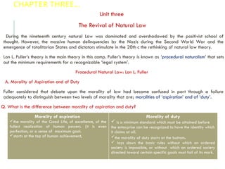 CHAPTER THREE…
Unit three
The Revival of Natural Law
During the nineteenth century natural Law was dominated and overshadowed by the positivist school of
thought. However, the massive human delinquencies by the Nazis during the Second World War and the
emergence of totalitarian States and dictators stimulate in the 20th c the rethinking of natural law theory.
Lon L. Fuller’s theory is the main theory in this camp. Fuller’s theory is known as ‘procedural naturalism’ that sets
out the minimum requirements for a recognizable ‘legal system’.
Procedural Natural Law: Lon L. Fuller
A. Morality of Aspiration and of Duty
Fuller considered that debate upon the morality of law had become confused in part through a failure
adequately to distinguish between two levels of morality that are; moralities of ‘aspiration’ and of ‘duty’.
Q. What is the difference between morality of aspiration and duty?
Morality of aspiration
the morality of the Good Life, of excellence, of the
fullest realization of human powers. (it is even
perfection, or a sense of maximum goal.
starts at the top of human achievement,
Morality of duty
 is a minimum standard which must be attained before
the enterprise can be recognized to have the identity which
it claims at all.
the morality of duty starts at the bottom.
 lays down the basic rules without which an ordered
society is impossible, or without which an ordered society
directed toward certain specific goals must fail of its mark.
 