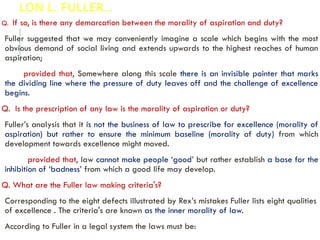 LON L. FULLER…
Q. If so, is there any demarcation between the morality of aspiration and duty?
Fuller suggested that we may conveniently imagine a scale which begins with the most
obvious demand of social living and extends upwards to the highest reaches of human
aspiration;
provided that, Somewhere along this scale there is an invisible pointer that marks
the dividing line where the pressure of duty leaves off and the challenge of excellence
begins.
Q. Is the prescription of any law is the morality of aspiration or duty?
Fuller’s analysis that it is not the business of law to prescribe for excellence (morality of
aspiration) but rather to ensure the minimum baseline (morality of duty) from which
development towards excellence might moved.
provided that, law cannot make people ‘good’ but rather establish a base for the
inhibition of ‘badness’ from which a good life may develop.
Q. What are the Fuller law making criteria's?
Corresponding to the eight defects illustrated by Rex’s mistakes Fuller lists eight qualities
of excellence . The criteria's are known as the inner morality of law.
According to Fuller in a legal system the laws must be:
 
