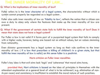 THE INNER MORALITY OF LAW…
Q. What is the implications of inner morality of law?
Fuller refers to is the inner character of a legal system, the characteristics without which a
system cannot properly be regarded as a legal system .
Fuller also calls inner morality of law as ‘fidelity to law’, reflects the notion that a citizen can
owe a duty to obey only where the features that make up the inner morality of law are
present.
Q. What if the government of certain state fails to fulfill the inner morality of law? Does it
mean that state does not have a legal system?
For Fuller a law is not valid if it forms part of a purported legal system that fails to comply
with a higher code, however, being one based not on ethical values, but on values stemming
from rationality.
Even dictator governments has a legal system as long as their rule confirms to the inner
morality of law. ( if a law that prescribes a killing of children's in a given state, but that
fulfill the inner morality of law is valid.) on this sense fuller is a positivist.
Harts criticism on Fuller inner moralities
Fuller’s key idea is that evil aims lack ‘logic’ and ‘coherence’ that moral aims have;
provided that, Hart criticisms is based on the idea of principles in themselves with the
attendant explanation at a general level of what is to be achieved ( e.g. elimination of non-
Aryan races) and consistency is insufficient to establish the moral nature of such practices.
 