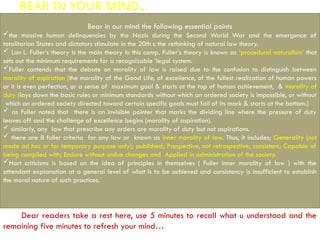 BEAR IN YOUR MIND…
Bear in our mind the following essential points
the massive human delinquencies by the Nazis during the Second World War and the emergence of
totalitarian States and dictators stimulate in the 20th c the rethinking of natural law theory.
 Lon L. Fuller’s theory is the main theory in this camp. Fuller’s theory is known as ‘procedural naturalism’ that
sets out the minimum requirements for a recognizable ‘legal system.
Fuller contends that the debate on morality of law is raised due to the confusion to distinguish between
morality of aspiration (the morality of the Good Life, of excellence, of the fullest realization of human powers
or it is even perfection, or a sense of maximum goal & starts at the top of human achievement, & morality of
duty (lays down the basic rules or minimum standards without which an ordered society is impossible, or without
which an ordered society directed toward certain specific goals must fail of its mark & starts at the bottom.)
 as Fuller noted that there is an invisible pointer that marks the dividing line where the pressure of duty
leaves off and the challenge of excellence begins (morality of aspiration).
 similarly, any law that prescribe any orders are morality of duty but not aspirations.
 there are 8 fuller criteria for any law or known as inner morality of law. Thus, it includes; Generality (not
made ad hoc or for temporary purpose only); published; Prospective, not retrospective; consistent; Capable of
being compiled with; Endure without undue changes and Applied in administration of the society.
Hart criticisms is based on the idea of principles in themselves ( Fuller inner morality of law ) with the
attendant explanation at a general level of what is to be achieved and consistency is insufficient to establish
the moral nature of such practices.
Dear readers take a rest here, use 5 minutes to recall what u understood and the
remaining five minutes to refresh your mind…
 