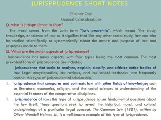 JURISPRUDENCE SHORT NOTES
Chapter One
General Considerations
Q. what is jurisprudence in short?
• The word comes from the Latin term “juris prudentia”, which means "the study,
knowledge, or science of law or it signifies that like any other social study, law can also
be studied scientifically or systematically about the nature and purpose of law and
responses made to them.
Q. What are the major aspects of jurisprudence?
•Jurisprudence has many aspects, with four types being the most common. The most
prevalent form of jurisprudence are includes;
1. jurisprudence that seeks to analyze, explain, classify, and criticize entire bodies of
law. Legal encyclopedias, law reviews, and law school textbooks are frequently
contain this type of jurisprudential scholarship.
2. jurisprudence that compares and contrasts law with other fields of knowledge; such
as literature, economics, religion, and the social sciences to understanding of the
essential features of the comparative disciplines.
3. jurisprudence of law; this type of jurisprudence raises fundamental questions about
the law itself. These questions seek to reveal the historical, moral, and cultural
underpinnings of a particular legal concept. The Common Law (1881), written by
Oliver Wendell Holmes, Jr., is a well-known example of this type of jurisprudence.
 